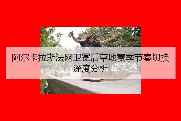 阿尔卡拉斯法网卫冕后草地赛季节奏切换深度分析 - xingkong